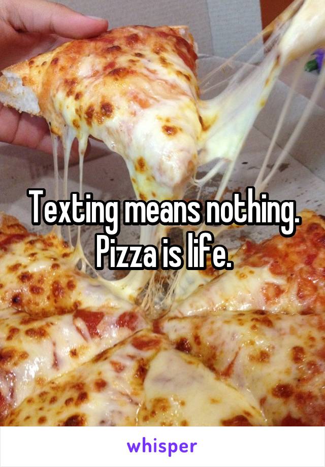 Texting means nothing.
Pizza is life.