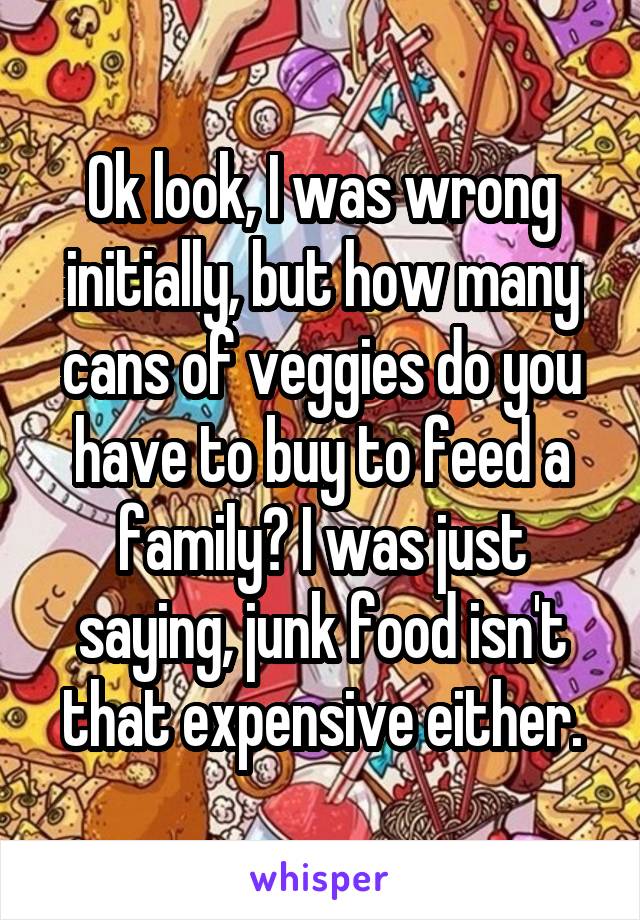 Ok look, I was wrong initially, but how many cans of veggies do you have to buy to feed a family? I was just saying, junk food isn't that expensive either.