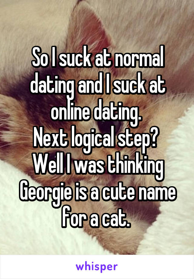 So I suck at normal dating and I suck at online dating. 
Next logical step? 
Well I was thinking Georgie is a cute name for a cat. 
