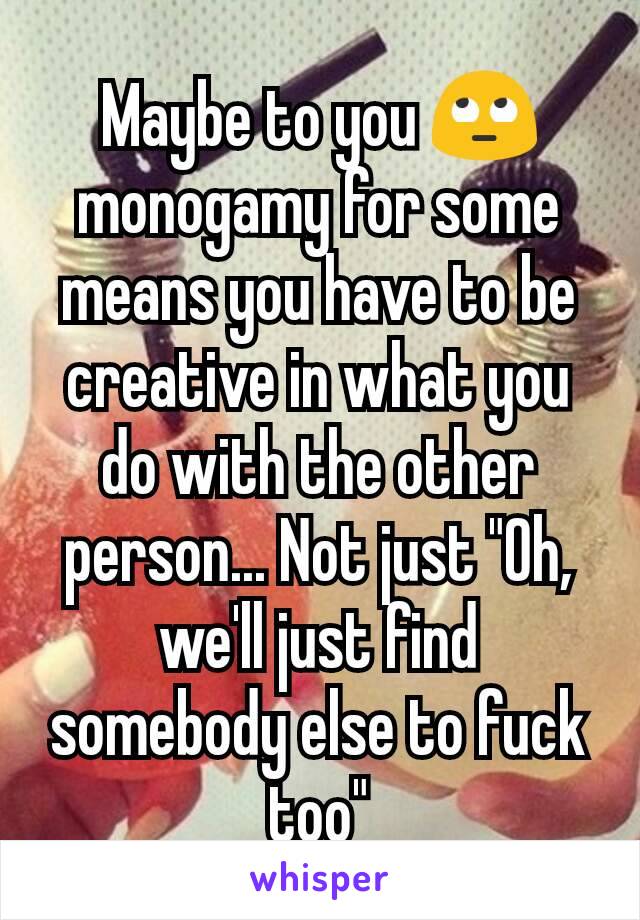 Maybe to you 🙄 monogamy for some means you have to be creative in what you do with the other person... Not just "Oh, we'll just find somebody else to fuck too"