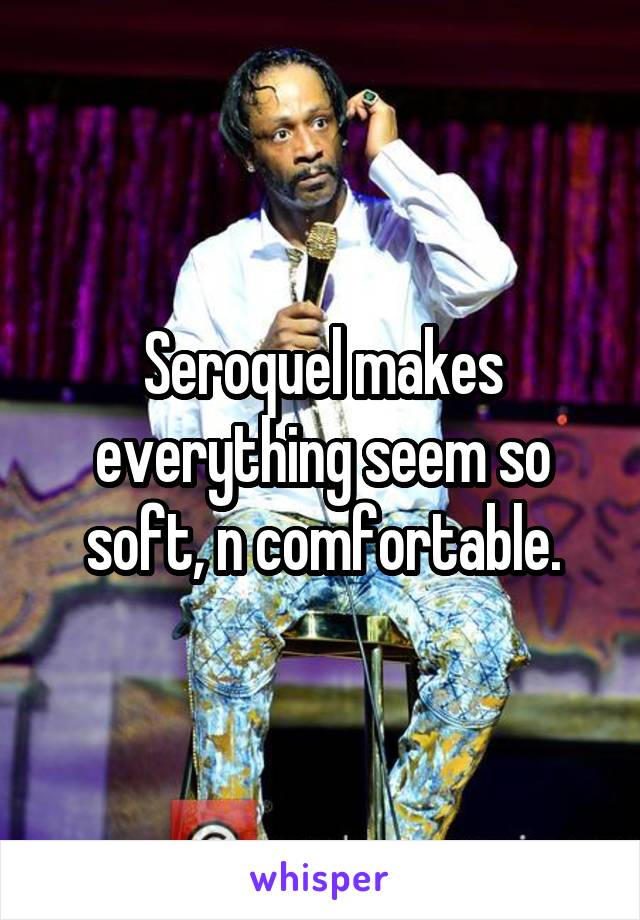 Seroquel makes everything seem so soft, n comfortable.