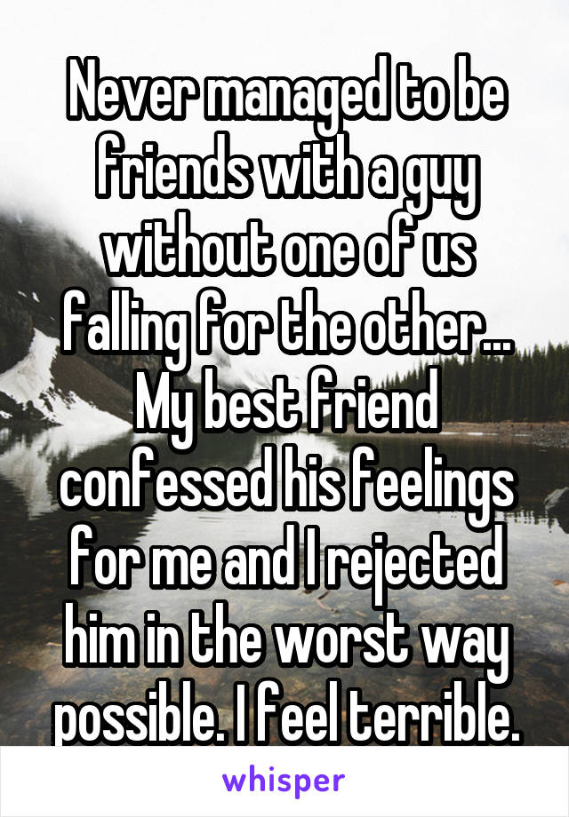 Never managed to be friends with a guy without one of us falling for the other... My best friend confessed his feelings for me and I rejected him in the worst way possible. I feel terrible.