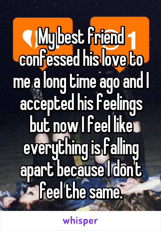My best friend confessed his love to me a long time ago and I accepted his feelings but now I feel like everything is falling apart because I don't feel the same.