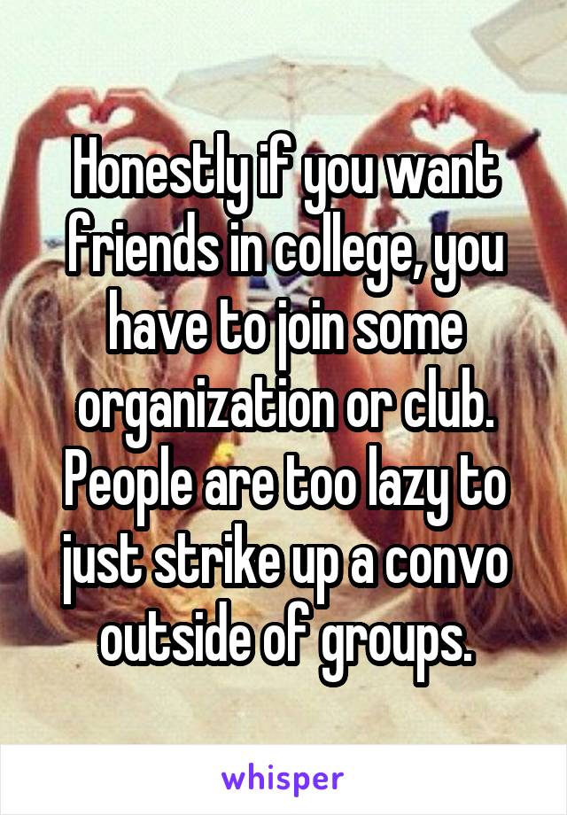 Honestly if you want friends in college, you have to join some organization or club. People are too lazy to just strike up a convo outside of groups.