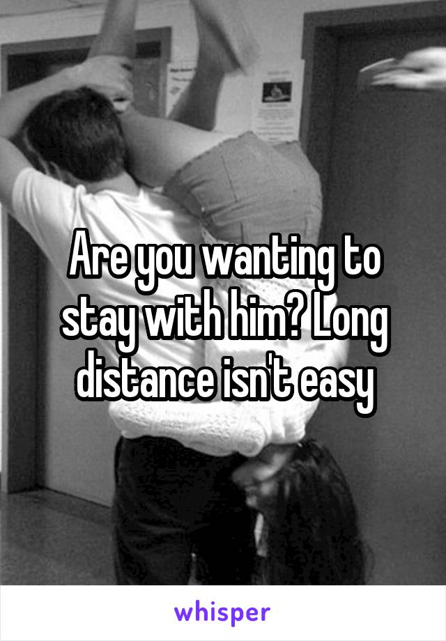 Are you wanting to stay with him? Long distance isn't easy