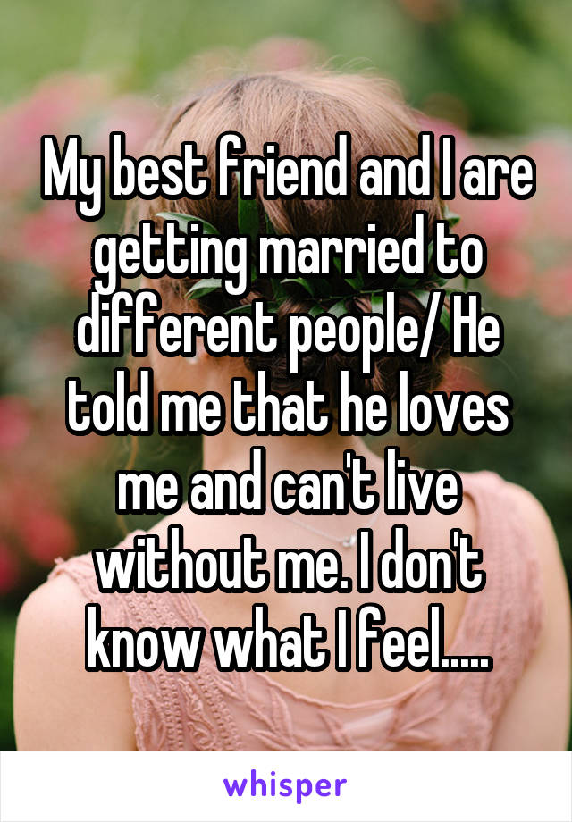 My best friend and I are getting married to different people/ He told me that he loves me and can't live without me. I don't know what I feel.....