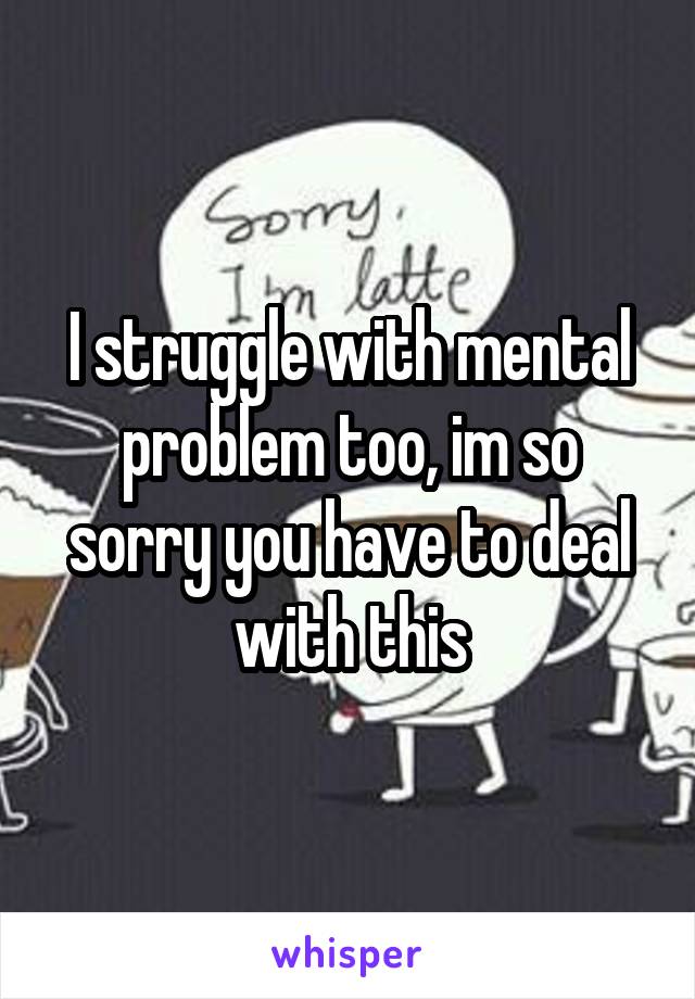 I struggle with mental problem too, im so sorry you have to deal with this