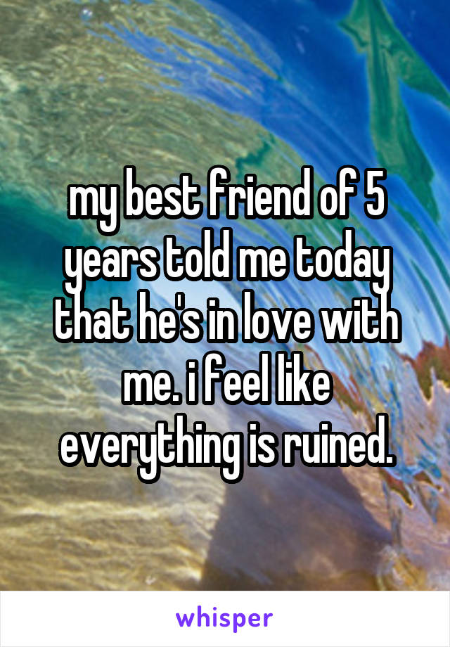 my best friend of 5 years told me today that he's in love with me. i feel like everything is ruined.