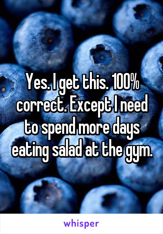 Yes. I get this. 100% correct. Except I need to spend more days eating salad at the gym.