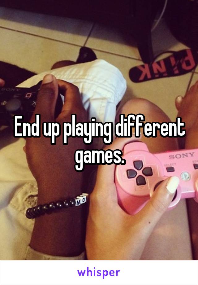 End up playing different games.