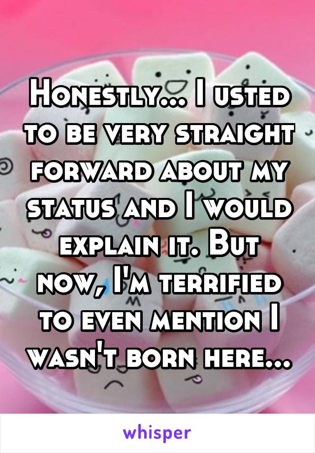 Honestly... I usted to be very straight forward about my status and I would explain it. But now, I'm terrified to even mention I wasn't born here...