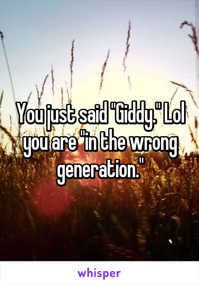 You just said "Giddy." Lol you are "in the wrong generation."