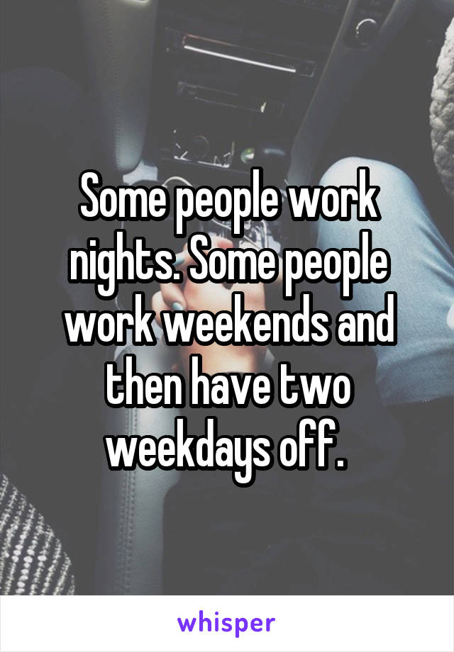 Some people work nights. Some people work weekends and then have two weekdays off. 
