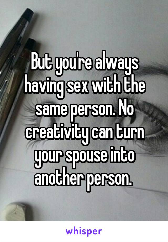 But you're always having sex with the same person. No creativity can turn your spouse into another person. 