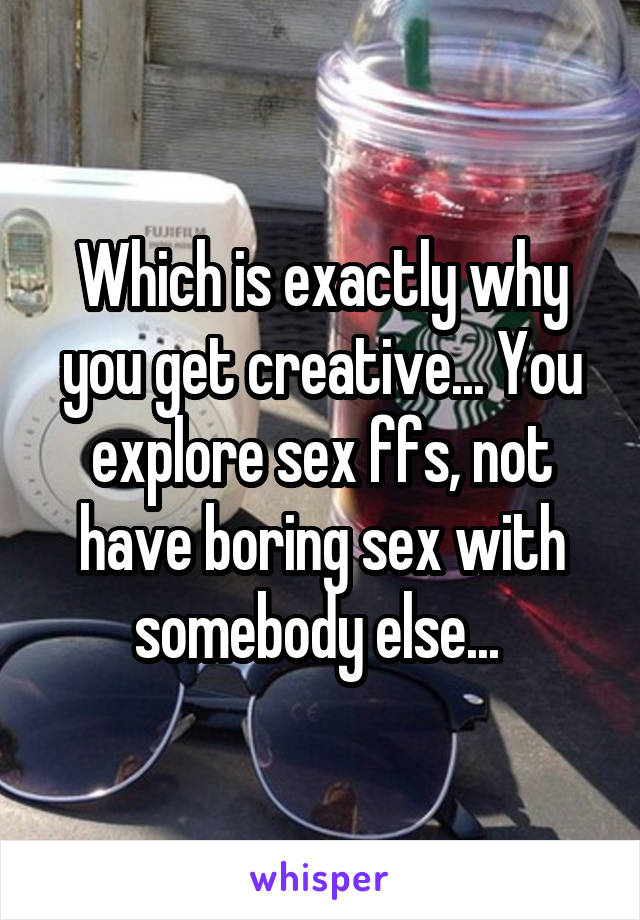 Which is exactly why you get creative... You explore sex ffs, not have boring sex with somebody else... 