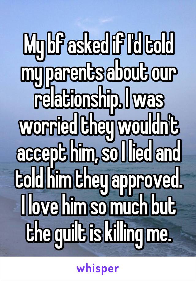 My bf asked if I'd told my parents about our relationship. I was worried they wouldn't accept him, so I lied and told him they approved. I love him so much but the guilt is killing me.