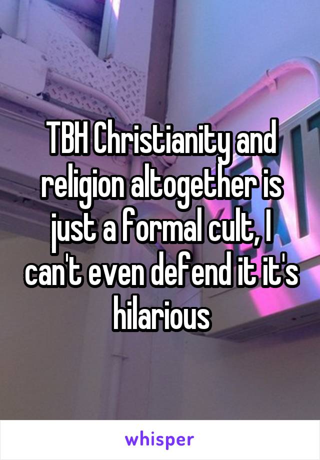 TBH Christianity and religion altogether is just a formal cult, I can't even defend it it's hilarious