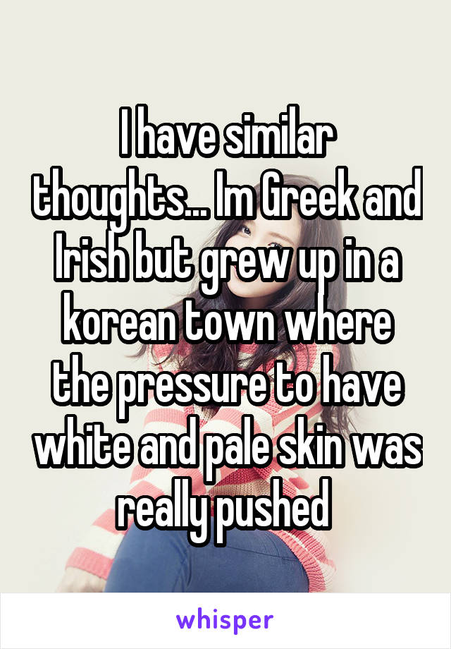 I have similar thoughts... Im Greek and Irish but grew up in a korean town where the pressure to have white and pale skin was really pushed 
