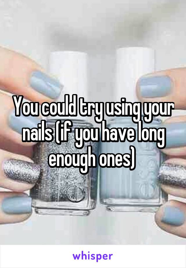 You could try using your nails (if you have long enough ones) 