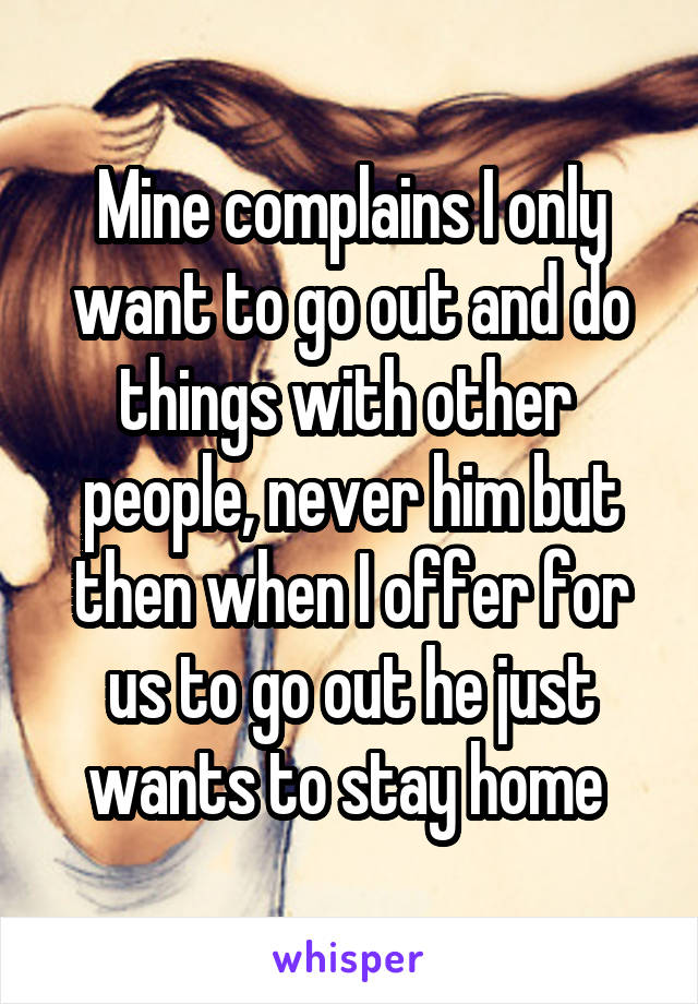 Mine complains I only want to go out and do things with other  people, never him but then when I offer for us to go out he just wants to stay home 
