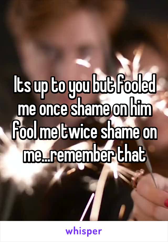 Its up to you but fooled me once shame on him fool me twice shame on me...remember that