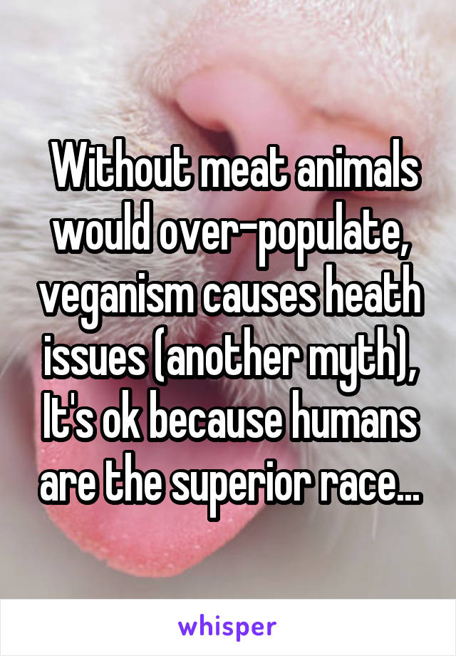  Without meat animals would over-populate, veganism causes heath issues (another myth), It's ok because humans are the superior race...