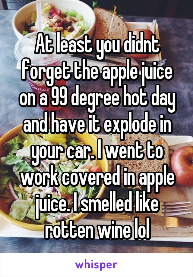 At least you didnt forget the apple juice on a 99 degree hot day and have it explode in your car. I went to work covered in apple juice. I smelled like rotten wine lol