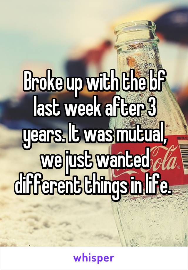 Broke up with the bf last week after 3 years. It was mutual, we just wanted different things in life. 