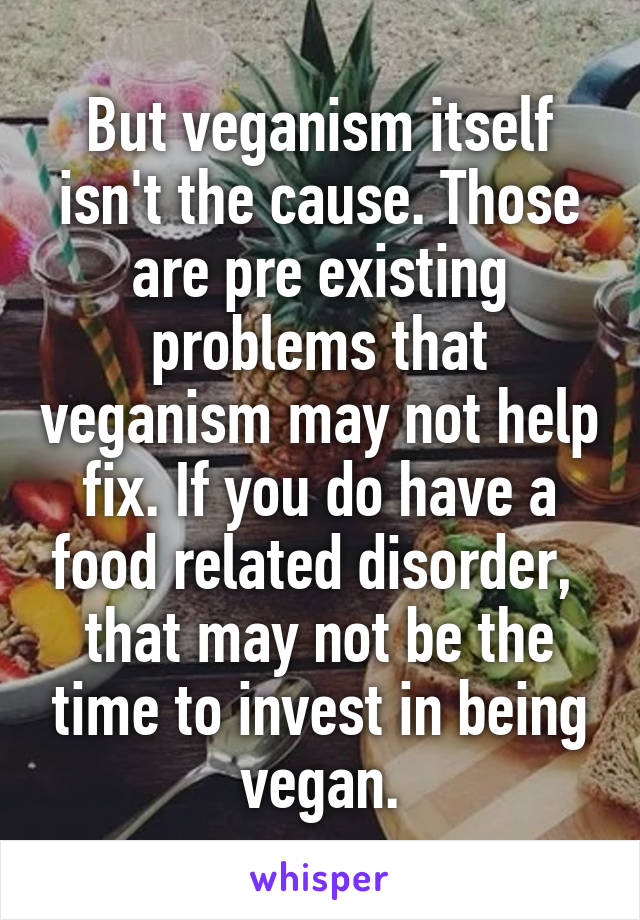 But veganism itself isn't the cause. Those are pre existing problems that veganism may not help fix. If you do have a food related disorder,  that may not be the time to invest in being vegan.