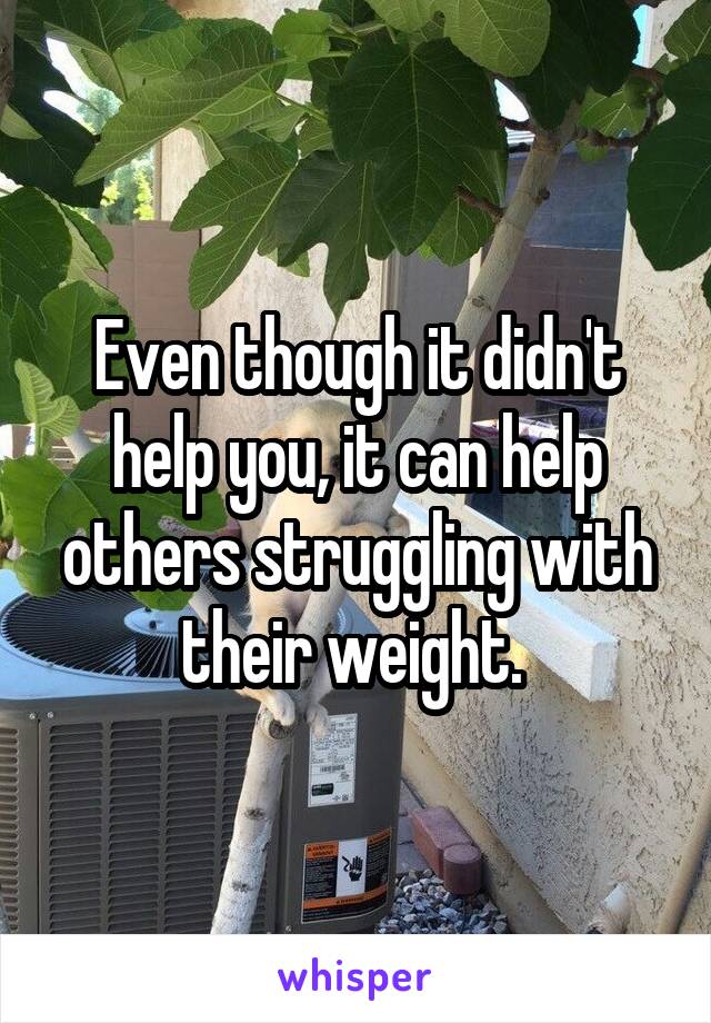 Even though it didn't help you, it can help others struggling with their weight. 