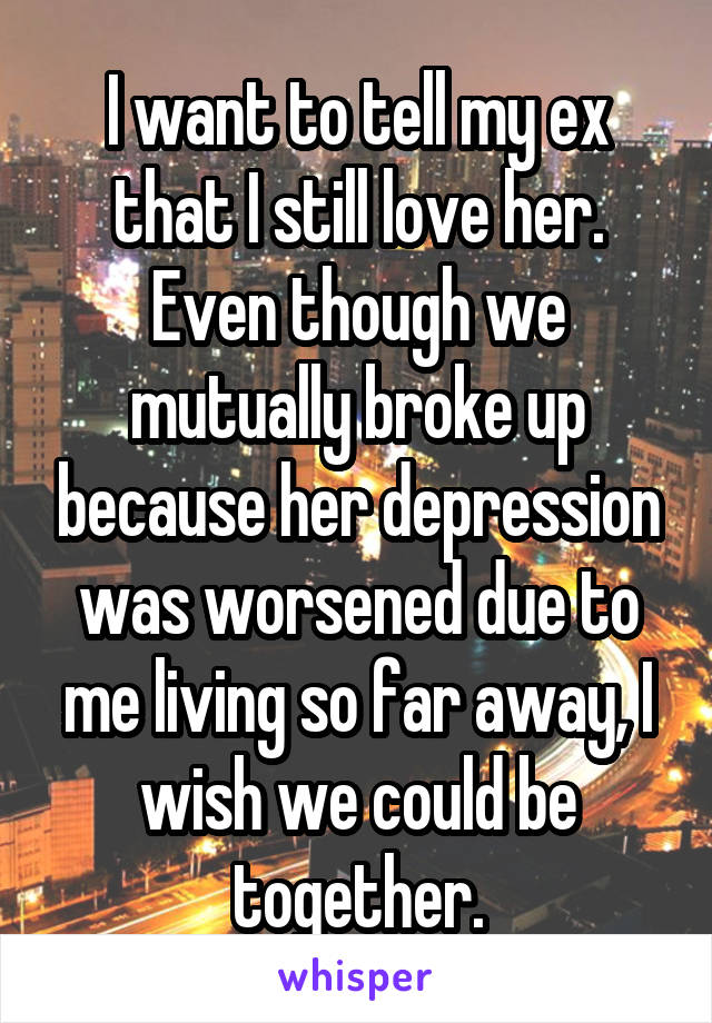 I want to tell my ex that I still love her. Even though we mutually broke up because her depression was worsened due to me living so far away, I wish we could be together.