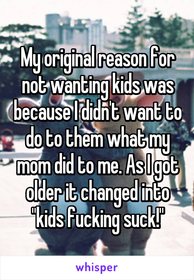 My original reason for not wanting kids was because I didn't want to do to them what my mom did to me. As I got older it changed into "kids fucking suck!"