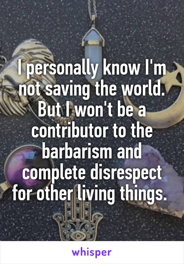 I personally know I'm not saving the world. But I won't be a contributor to the barbarism and complete disrespect for other living things. 