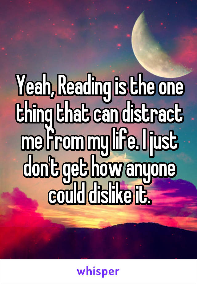 Yeah, Reading is the one thing that can distract me from my life. I just don't get how anyone could dislike it.
