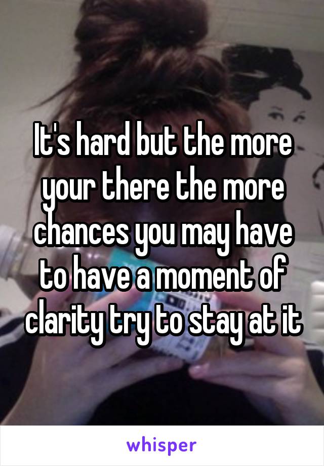 It's hard but the more your there the more chances you may have to have a moment of clarity try to stay at it