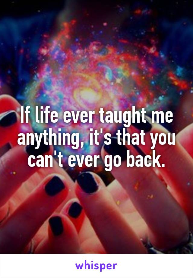 If life ever taught me anything, it's that you can't ever go back.