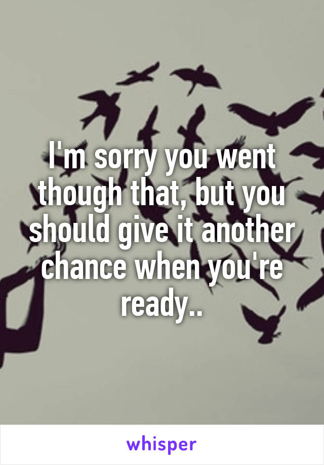 I'm sorry you went though that, but you should give it another chance when you're ready..