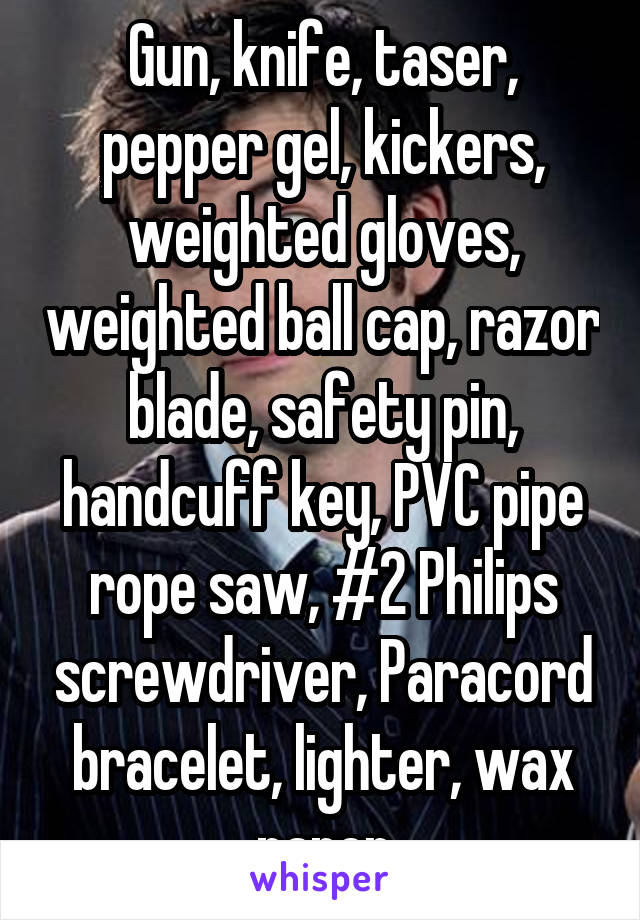 Gun, knife, taser, pepper gel, kickers, weighted gloves, weighted ball cap, razor blade, safety pin, handcuff key, PVC pipe rope saw, #2 Philips screwdriver, Paracord bracelet, lighter, wax paper