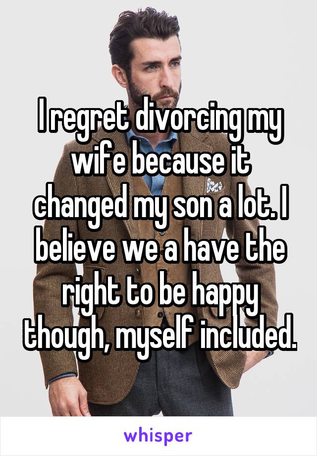 I regret divorcing my wife because it changed my son a lot. I believe we a have the right to be happy though, myself included.