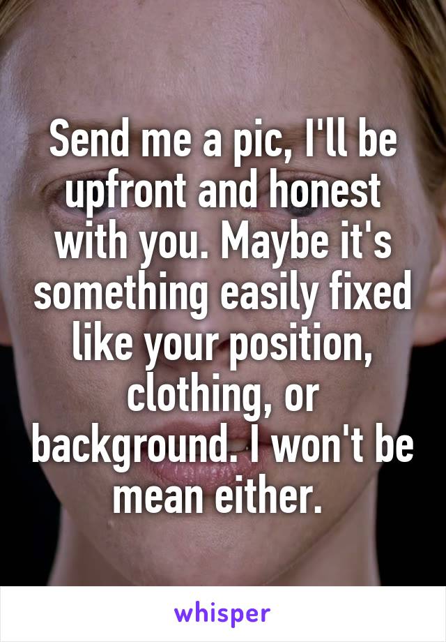 Send me a pic, I'll be upfront and honest with you. Maybe it's something easily fixed like your position, clothing, or background. I won't be mean either. 