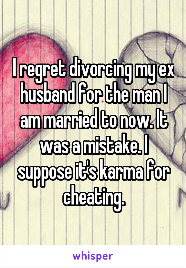 I regret divorcing my ex husband for the man I am married to now. It was a mistake. I suppose it's karma for cheating.