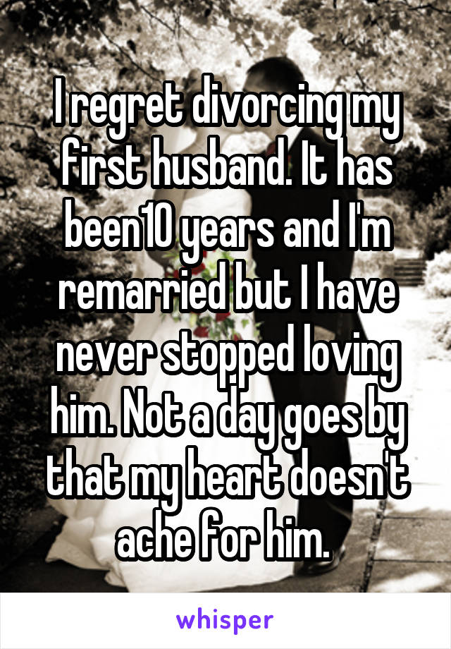 I regret divorcing my first husband. It has been10 years and I'm remarried but I have never stopped loving him. Not a day goes by that my heart doesn't ache for him. 