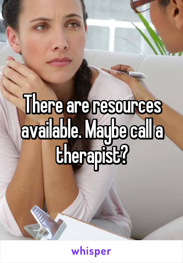 There are resources available. Maybe call a therapist?