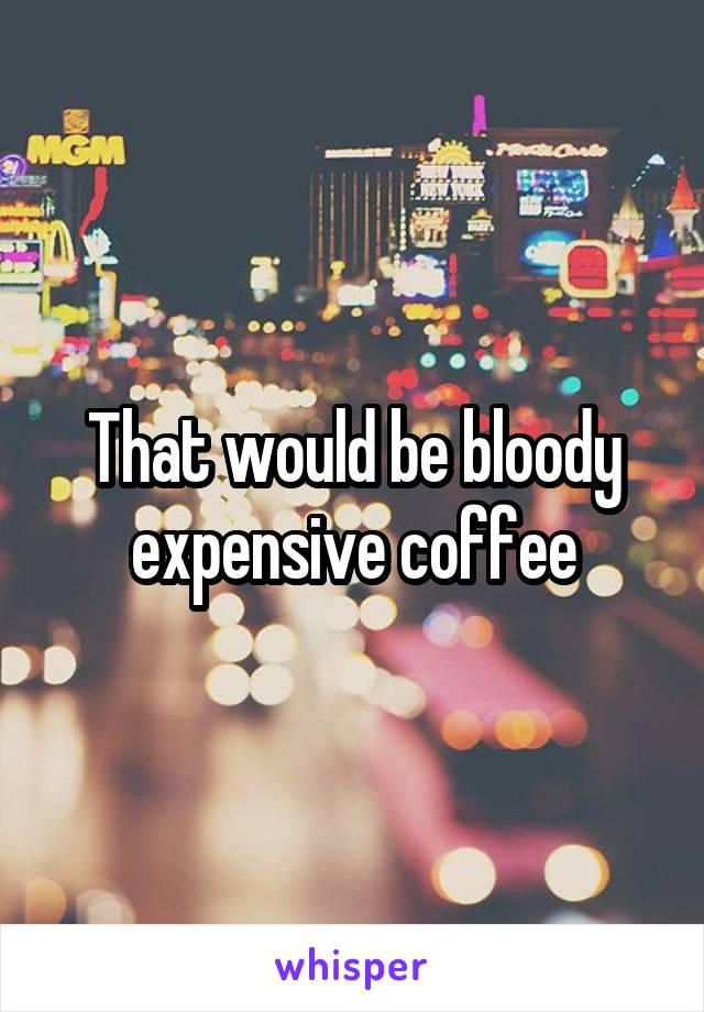 That would be bloody expensive coffee