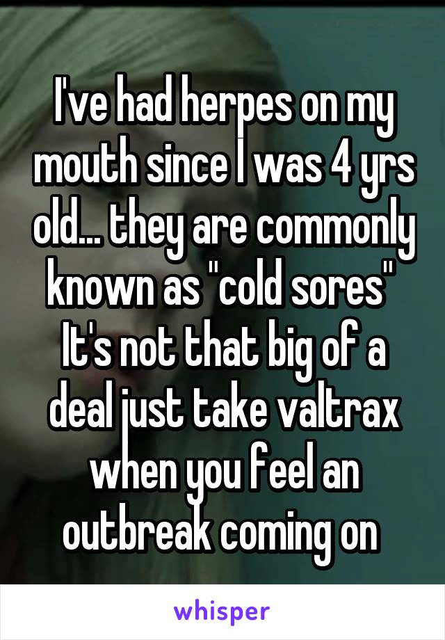 I've had herpes on my mouth since I was 4 yrs old... they are commonly known as "cold sores" 
It's not that big of a deal just take valtrax when you feel an outbreak coming on 