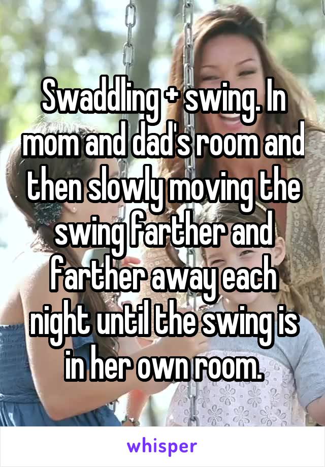 Swaddling + swing. In mom and dad's room and then slowly moving the swing farther and farther away each night until the swing is in her own room.