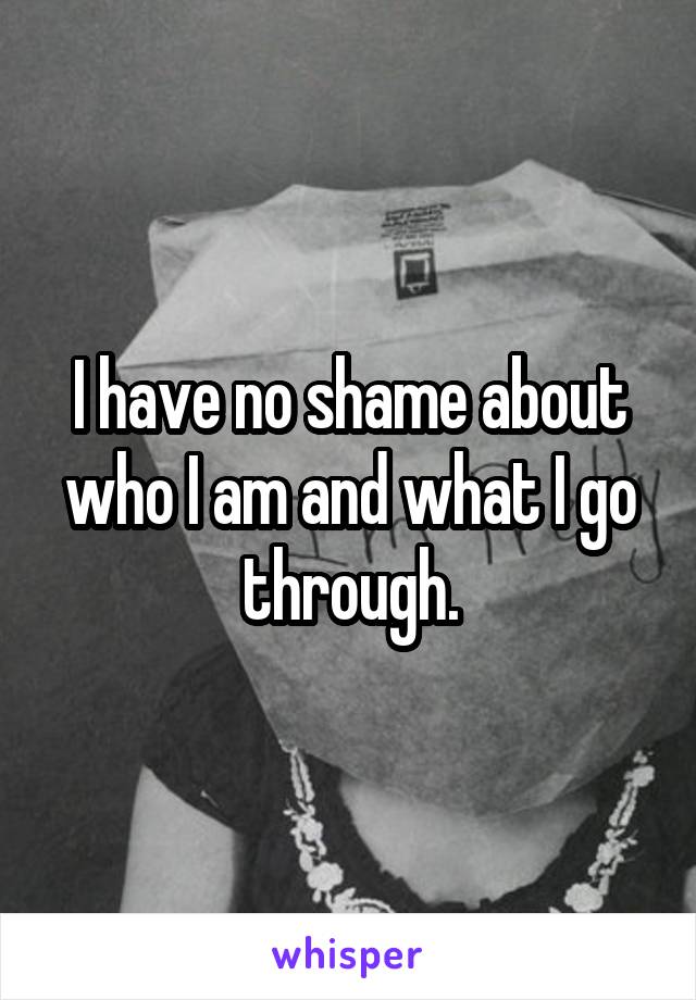I have no shame about who I am and what I go through.