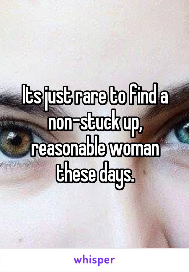 Its just rare to find a non-stuck up, reasonable woman these days.