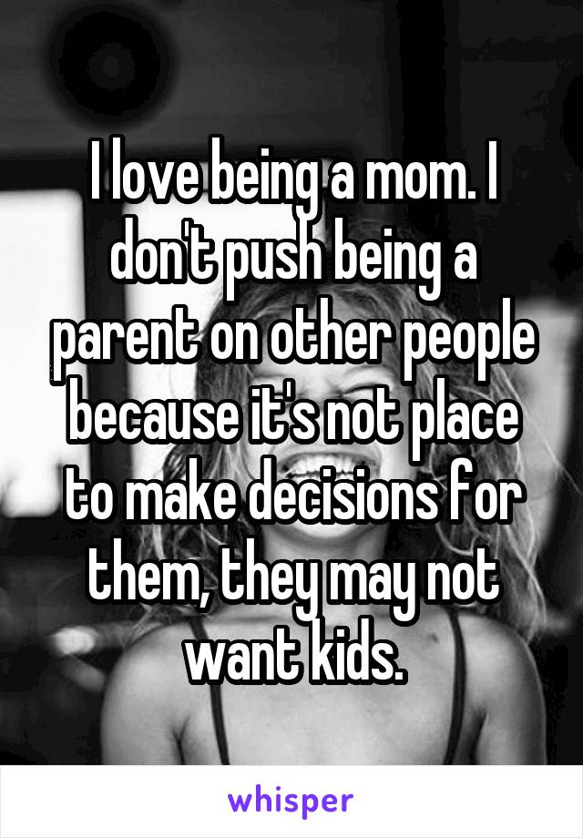 I love being a mom. I don't push being a parent on other people because it's not place to make decisions for them, they may not want kids.