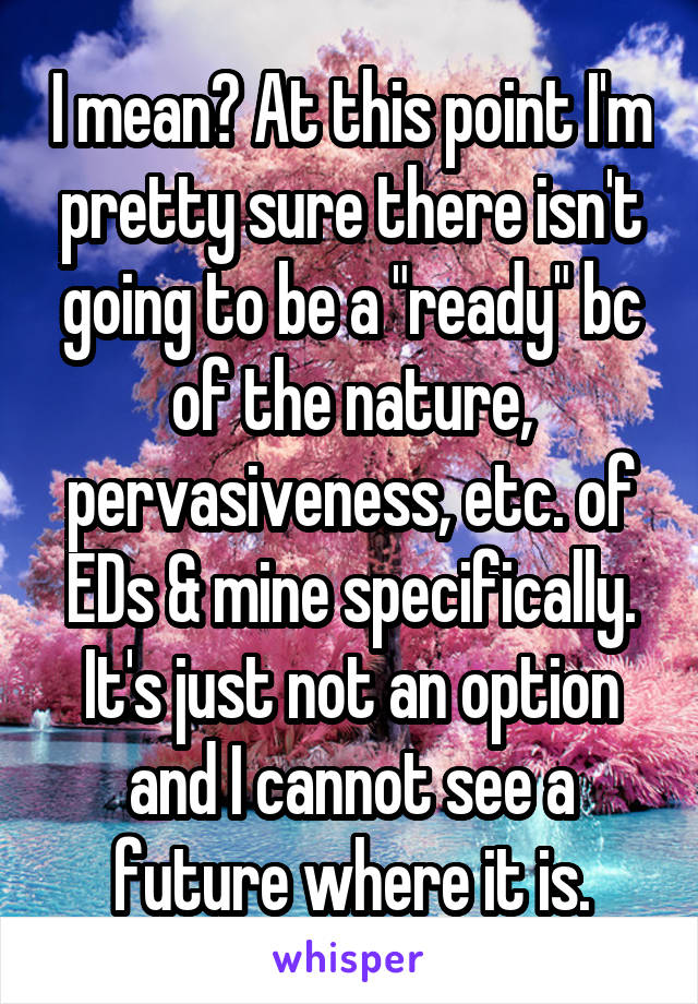 I mean? At this point I'm pretty sure there isn't going to be a "ready" bc of the nature, pervasiveness, etc. of EDs & mine specifically. It's just not an option and I cannot see a future where it is.